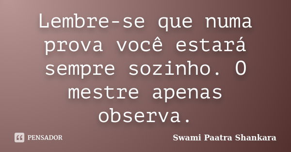 Lembre-se que numa prova você estará sempre sozinho. O mestre apenas observa.... Frase de Swami Paatra Shankara.