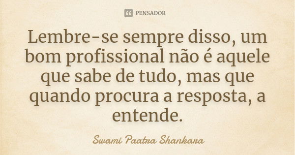 Lembre-se sempre disso, um bom profissional não é aquele que sabe de tudo, mas que quando procura a resposta, a entende.... Frase de Swami Paatra Shankara.