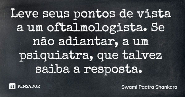 Leve seus pontos de vista a um oftalmologista. Se não adiantar, a um psiquiatra, que talvez saiba a resposta.... Frase de Swami Paatra Shankara.