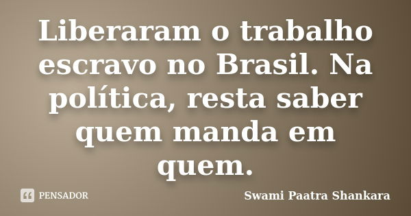 Liberaram o trabalho escravo no Brasil. Na política, resta saber quem manda em quem.... Frase de Swami Paatra Shankara.