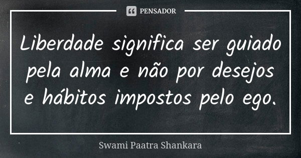 Liberdade significa ser guiado pela alma e não por desejos e hábitos impostos pelo ego.... Frase de Swami Paatra Shankara.