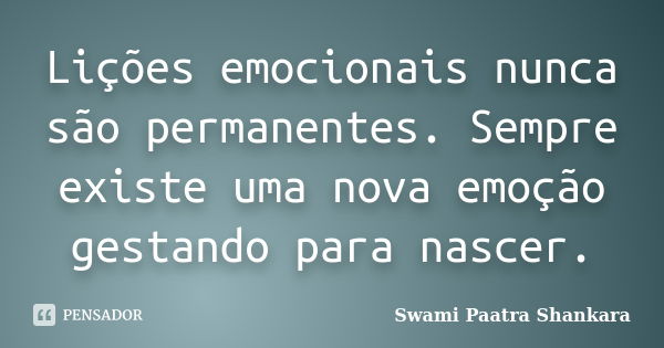 Lições emocionais nunca são permanentes. Sempre existe uma nova emoção gestando para nascer.... Frase de Swami Paatra Shankara.