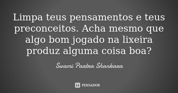 Limpa teus pensamentos e teus preconceitos. Acha mesmo que algo bom jogado na lixeira produz alguma coisa boa?... Frase de Swami Paatra Shankara.