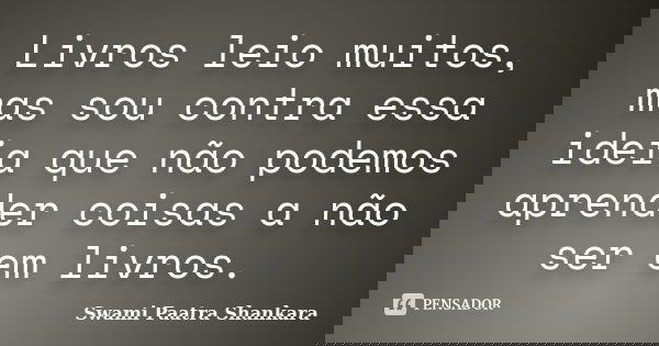 Livros leio muitos, mas sou contra essa ideia que não podemos aprender coisas a não ser em livros.... Frase de Swami Paatra Shankara.