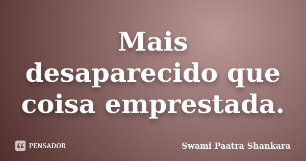 Mais desaparecido que coisa emprestada.... Frase de Swami Paatra Shankara.