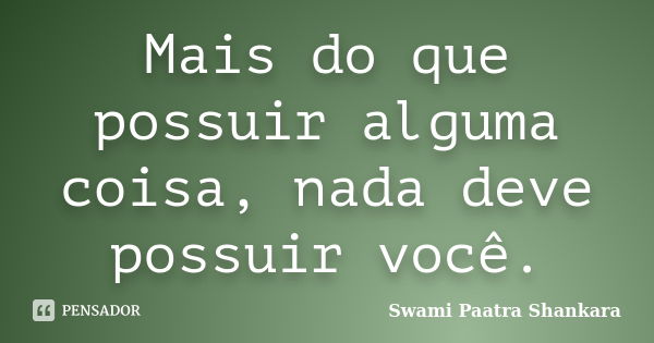 Mais do que possuir alguma coisa, nada deve possuir você.... Frase de Swami Paatra Shankara.