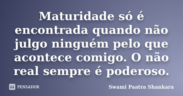 Maturidade só é encontrada quando não julgo ninguém pelo que acontece comigo. O não real sempre é poderoso.... Frase de Swami Paatra Shankara.