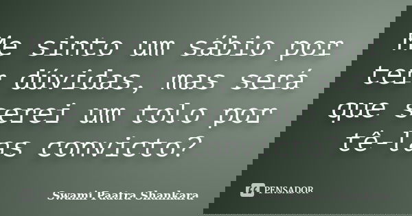 Me sinto um sábio por ter dúvidas, mas será que serei um tolo por tê-las convicto?... Frase de Swami Paatra Shankara.