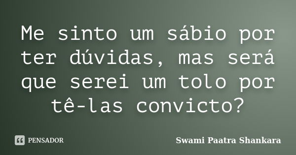 Me sinto um sábio por ter dúvidas, mas será que serei um tolo por tê-las convicto?... Frase de Swami Paatra Shankara.