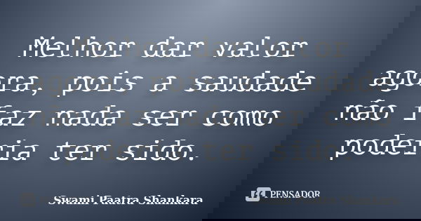 Melhor dar valor agora, pois a saudade não faz nada ser como poderia ter sido.... Frase de Swami Paatra Shankara.
