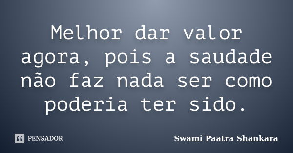 Melhor dar valor agora, pois a saudade não faz nada ser como poderia ter sido.... Frase de Swami Paatra Shankara.