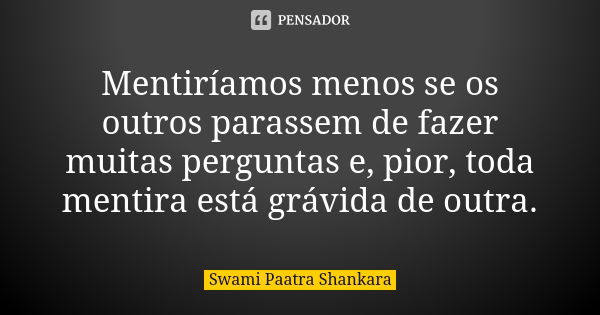 Mentiríamos menos se os outros parassem de fazer muitas perguntas e, pior, toda mentira está grávida de outra.... Frase de Swami Paatra Shankara.