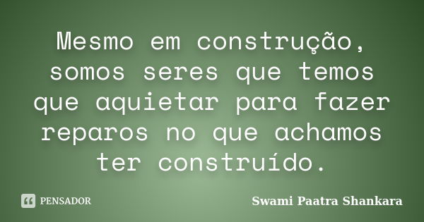 Mesmo em construção, somos seres que temos que aquietar para fazer reparos no que achamos ter construído.... Frase de Swami Paatra Shankara.