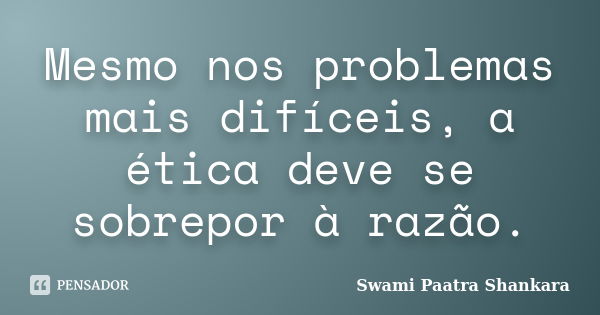 Mesmo nos problemas mais difíceis, a ética deve se sobrepor à razão.... Frase de Swami Paatra Shankara.