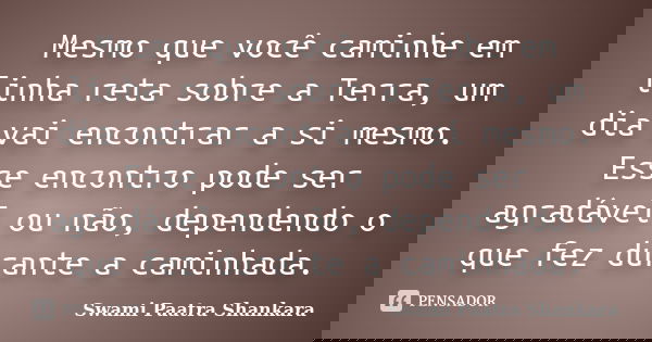 Mesmo que você caminhe em linha reta sobre a Terra, um dia vai encontrar a si mesmo. Esse encontro pode ser agradável ou não, dependendo o que fez durante a cam... Frase de Swami Paatra Shankara.