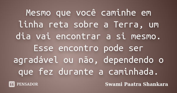 Mesmo que você caminhe em linha reta sobre a Terra, um dia vai encontrar a si mesmo. Esse encontro pode ser agradável ou não, dependendo o que fez durante a cam... Frase de Swami Paatra Shankara.