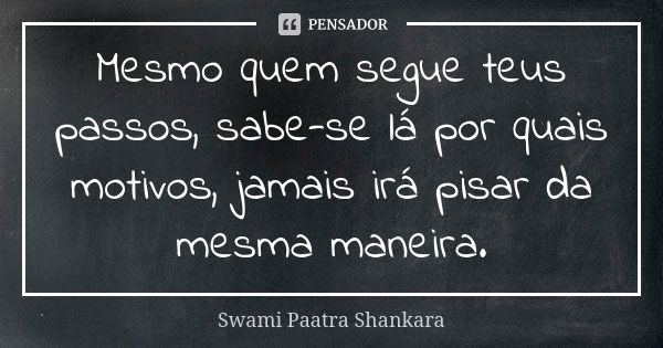 Mesmo quem segue teus passos, sabe-se lá por quais motivos, jamais irá pisar da mesma maneira.... Frase de Swami Paatra Shankara.