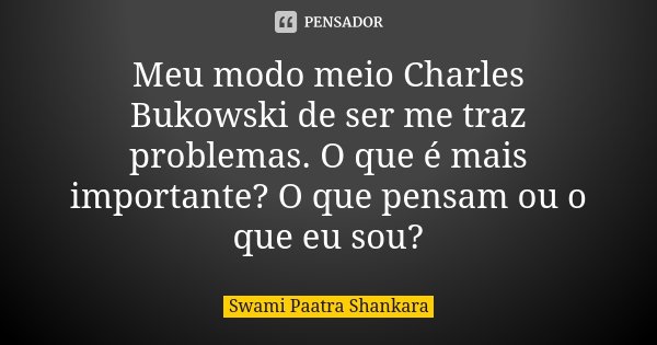 Meu modo meio Charles Bukowski de ser me traz problemas. O que é mais importante? O que pensam ou o que eu sou?... Frase de Swami Paatra Shankara.