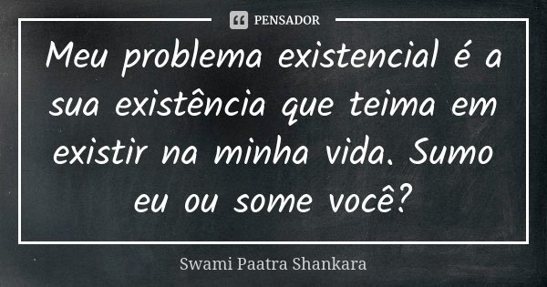 Meu problema existencial é a sua existência que teima em existir na minha vida. Sumo eu ou some você?... Frase de Swami Paatra Shankara.