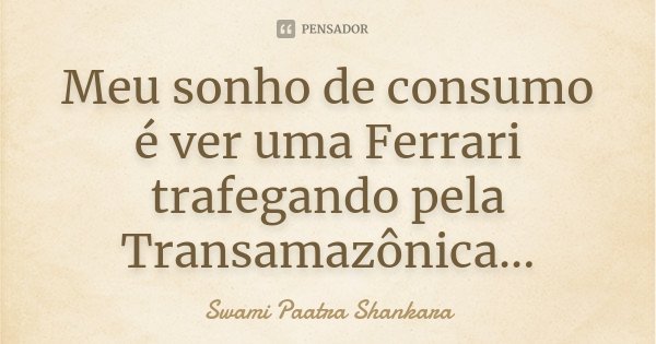 Meu sonho de consumo é ver uma Ferrari trafegando pela Transamazônica...... Frase de Swami Paatra Shankara.