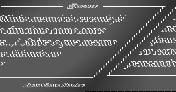 Minha memória recente já não funciona como antes (pausa...). Sobre o que mesmo eu estava falando ou pensando?... Frase de Swami Paatra Shankara.