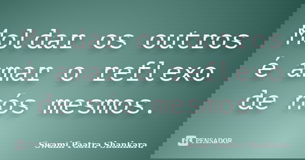 Moldar os outros é amar o reflexo de nós mesmos.... Frase de Swami Paatra Shankara.
