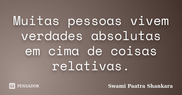 Muitas pessoas vivem verdades absolutas em cima de coisas relativas.... Frase de Swami Paatra Shankara.