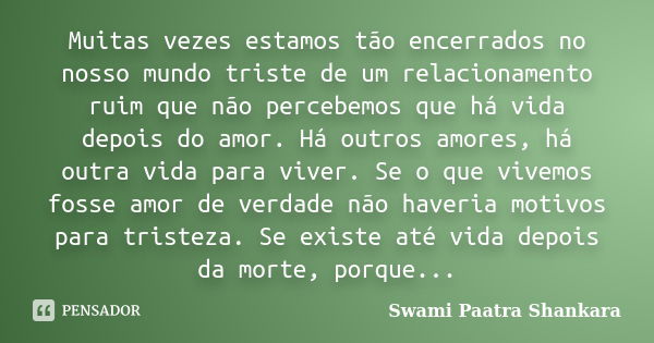 Muitas vezes estamos tão encerrados no nosso mundo triste de um relacionamento ruim que não percebemos que há vida depois do amor. Há outros amores, há outra vi... Frase de Swami Paatra Shankara.