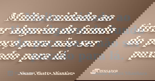 Muito cuidado ao tirar alguém do fundo do poço para não ser puxado para lá.... Frase de Swami Paatra Shankara.