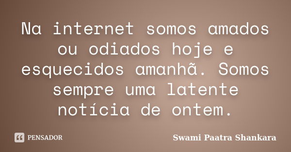 Na internet somos amados ou odiados hoje e esquecidos amanhã. Somos sempre uma latente notícia de ontem.... Frase de Swami Paatra Shankara.