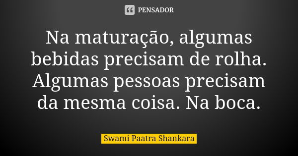 Na maturação, algumas bebidas precisam de rolha. Algumas pessoas precisam da mesma coisa. Na boca.... Frase de Swami Paatra Shankara.