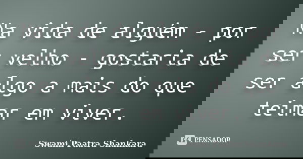 Na vida de alguém - por ser velho - gostaria de ser algo a mais do que teimar em viver.... Frase de Swami Paatra Shankara.