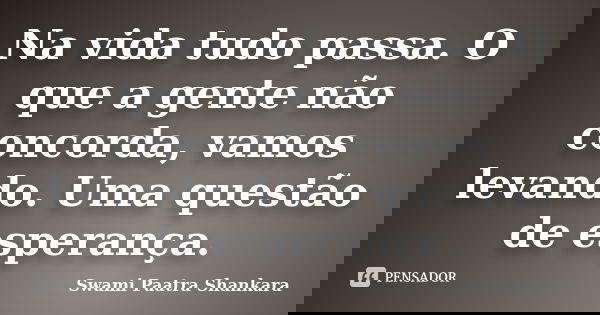 Na vida tudo passa. O que a gente não concorda, vamos levando. Uma questão de esperança.... Frase de Swami Paatra Shankara.