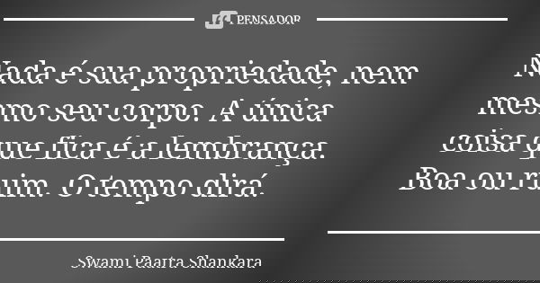 Nada é sua propriedade, nem mesmo seu corpo. A única coisa que fica é a lembrança. Boa ou ruim. O tempo dirá.... Frase de Swami Paatra Shankara.