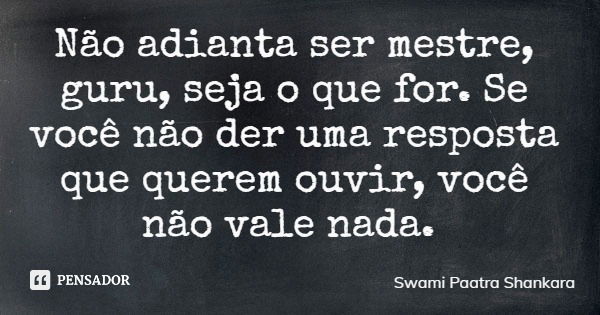 Não adianta ser mestre, guru, seja o que for. Se você não der uma resposta que querem ouvir, você não vale nada.... Frase de Swami Paatra Shankara.