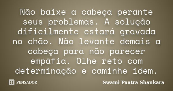 Não baixe a cabeça perante seus problemas. A solução dificilmente estará gravada no chão. Não levante demais a cabeça para não parecer empáfia. Olhe reto com de... Frase de Swami Paatra Shankara.