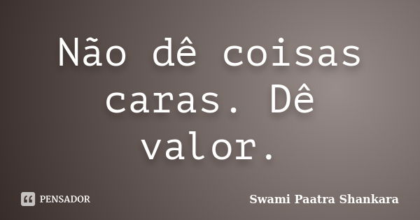 Não dê coisas caras. Dê valor.... Frase de Swami Paatra Shankara.