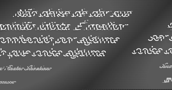 Não deixe de dar sua opinião idiota. É melhor ser conhecido por alguma coisa do que coisa alguma.... Frase de Swami Paatra Shankara.