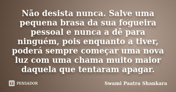 Não desista nunca. Salve uma pequena brasa da sua fogueira pessoal e nunca a dê para ninguém, pois enquanto a tiver, poderá sempre começar uma nova luz com uma ... Frase de Swami Paatra Shankara.