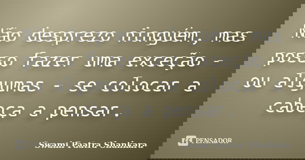 Não desprezo ninguém, mas posso fazer uma exceção - ou algumas - se colocar a cabeça a pensar.... Frase de Swami Paatra Shankara.