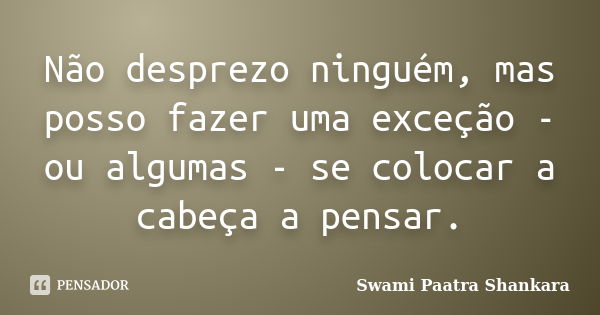 Não desprezo ninguém, mas posso fazer uma exceção - ou algumas - se colocar a cabeça a pensar.... Frase de Swami Paatra Shankara.