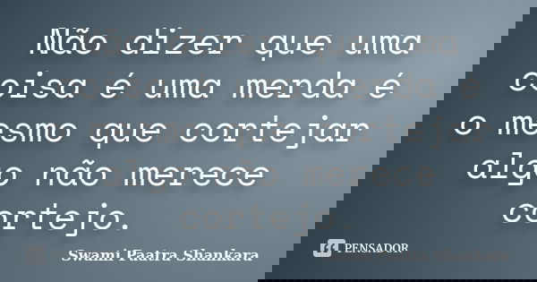 Não dizer que uma coisa é uma merda é o mesmo que cortejar algo não merece cortejo.... Frase de Swami Paatra Shankara.