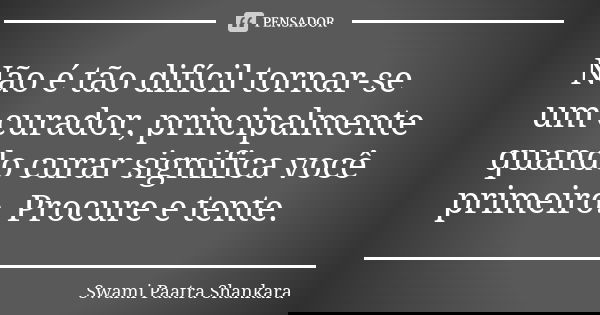 Não é tão difícil tornar-se um curador, principalmente quando curar significa você primeiro. Procure e tente.... Frase de Swami Paatra Shankara.