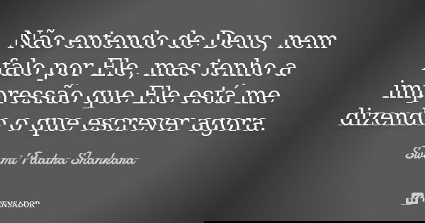 Não entendo de Deus, nem falo por Ele, mas tenho a impressão que Ele está me dizendo o que escrever agora.... Frase de Swami Paatra Shankara.