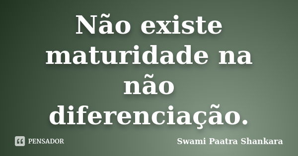 Não existe maturidade na não diferenciação.... Frase de Swami Paatra Shankara.