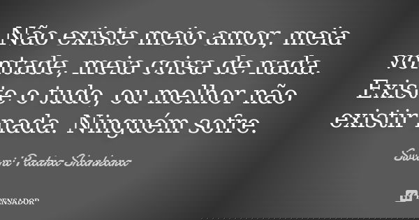 Não existe meio amor, meia vontade, meia coisa de nada. Existe o tudo, ou melhor não existir nada. Ninguém sofre.... Frase de Swami Paatra Shankara.
