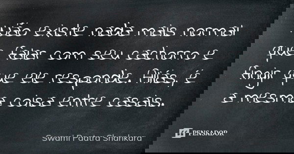Não existe nada mais normal que falar com seu cachorro e fingir que ele responde. Aliás, é a mesma coisa entre casais.... Frase de Swami Paatra Shankara.