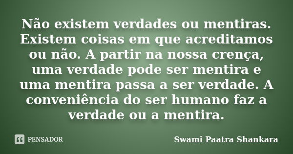 Não existem verdades ou mentiras. Existem coisas em que acreditamos ou não. A partir na nossa crença, uma verdade pode ser mentira e uma mentira passa a ser ver... Frase de Swami Paatra Shankara.