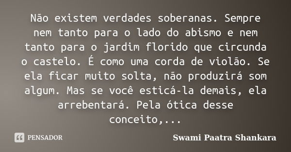 Não existem verdades soberanas. Sempre nem tanto para o lado do abismo e nem tanto para o jardim florido que circunda o castelo. É como uma corda de violão. Se ... Frase de Swami Paatra Shankara.