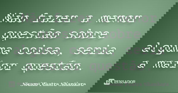 Não fazer a menor questão sobre alguma coisa, seria a maior questão.... Frase de Swami Paatra Shankara.